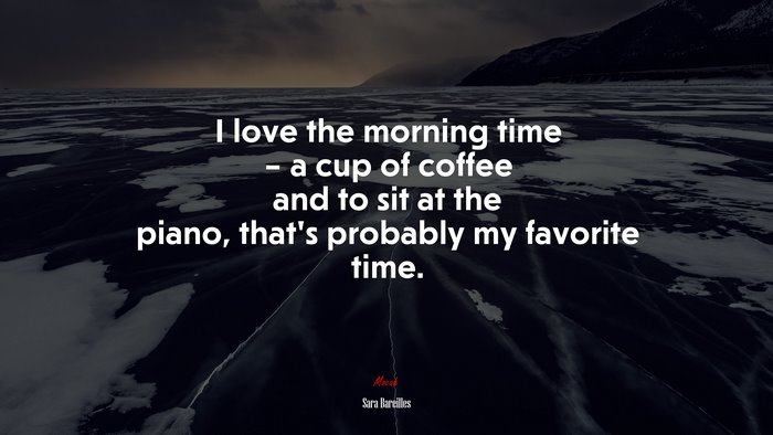 I love the morning time – a cup of coffee and to sit at the piano, that’s probably my favorite time. | Sara Bareilles quote