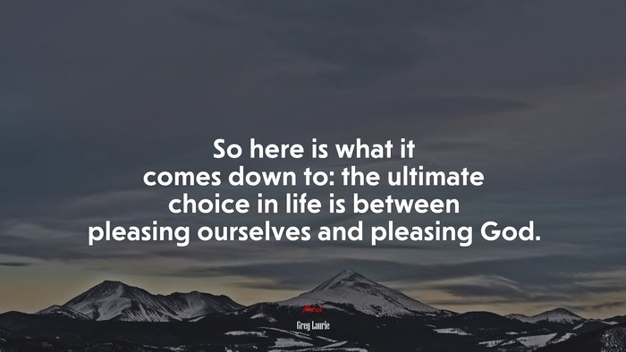 So here is what it comes down to: the ultimate choice in life is between pleasing ourselves and pleasing God. | Greg Laurie quote