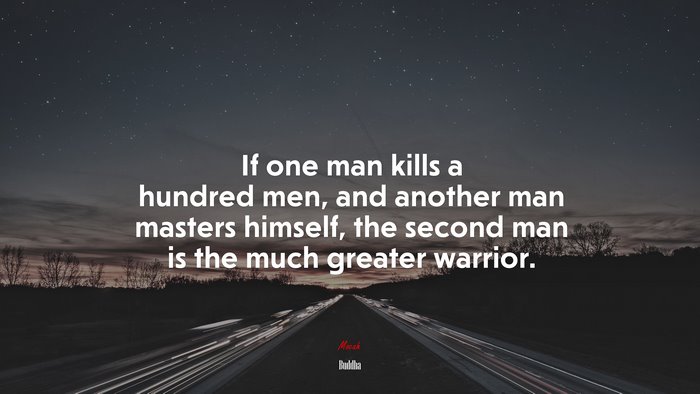If one man kills a hundred men, and another man masters himself, the second man is the much greater warrior. | Buddha quote