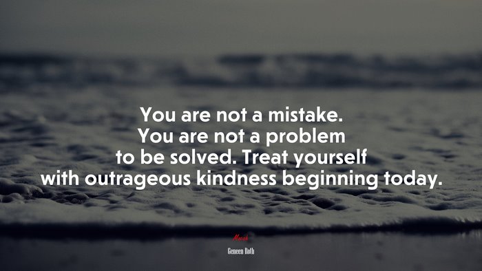 You are not a mistake. You are not a problem to be solved. Treat yourself with outrageous kindness beginning today. | Geneen Roth quote