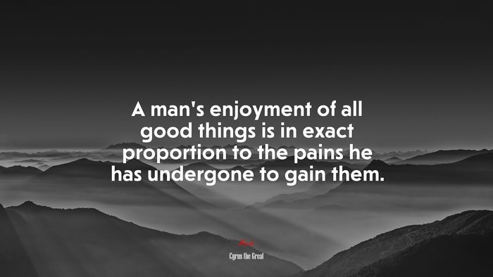 A man’s enjoyment of all good things is in exact proportion to the pains he has undergone to gain them. | Cyrus the Great quote
