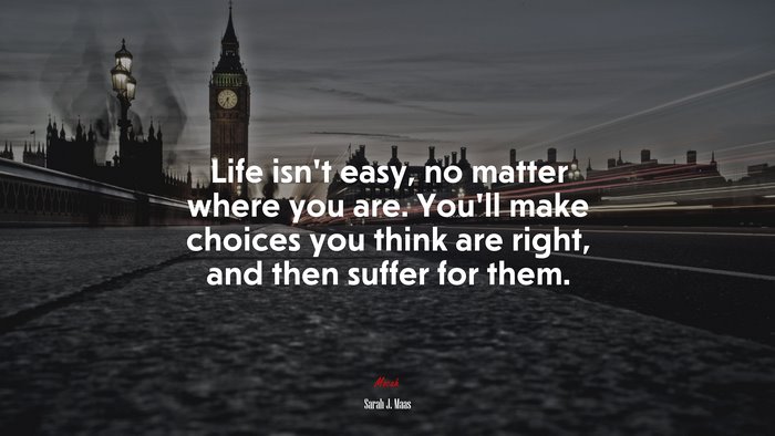 Life isn’t easy, no matter where you are. You’ll make choices you think are right, and then suffer for them. | Sarah J. Maas quote
