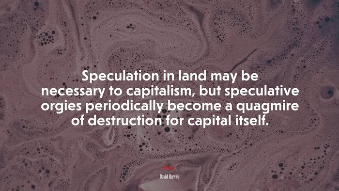 Speculation in land may be necessary to capitalism, but speculative orgies periodically become a quagmire of destruction for capital itself. | David Harvey quote