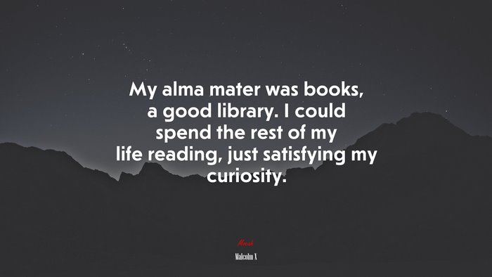My alma mater was books, a good library. I could spend the rest of my life reading, just satisfying my curiosity. | Malcolm X quote