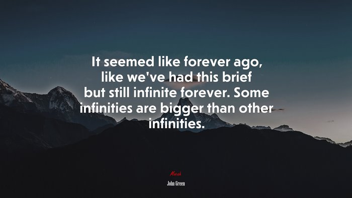 It seemed like forever ago, like we’ve had this brief but still infinite forever. Some infinities are bigger than other infinities. | John Green quote