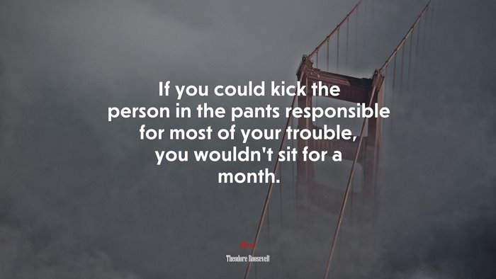 If you could kick the person in the pants responsible for most of your trouble, you wouldnt sit for a month. | Theodore Roosevelt quote