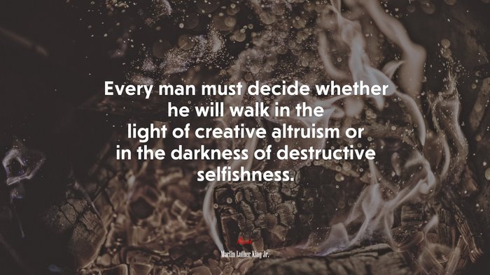 Every man must decide whether he will walk in the light of creative altruism or in the darkness of destructive selfishness. | Martin Luther King Jr. quote