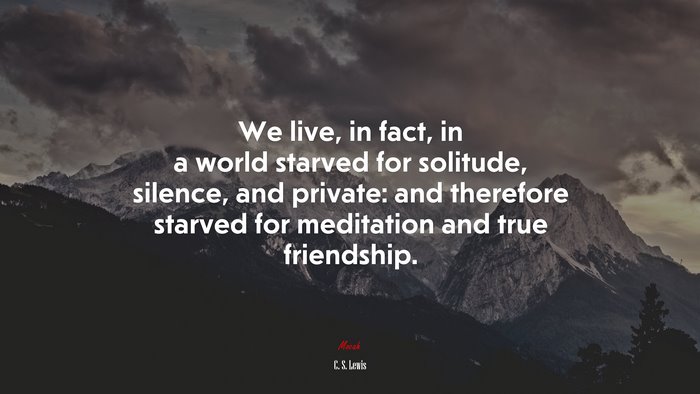 We live, in fact, in a world starved for solitude, silence, and private: and therefore starved for meditation and true friendship. | C. S. Lewis quote