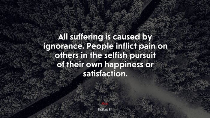 All suffering is caused by ignorance. People inflict pain on others in the selfish pursuit of their own happiness or satisfaction. | Dalai Lama XIV quote