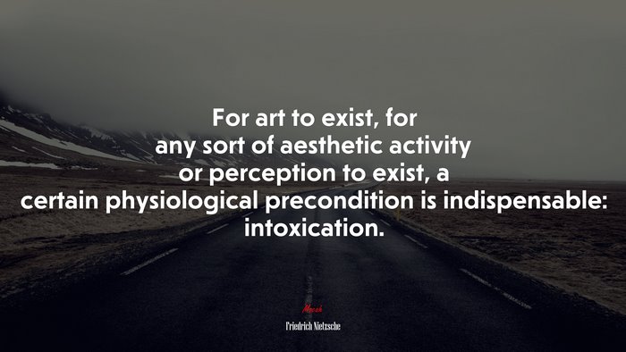 For art to exist, for any sort of aesthetic activity or perception to exist, a certain physiological precondition is indispensable: intoxication. | Friedrich Nietzsche quote