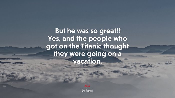 But he was so great!? Yes, and the people who got on the Titanic thought they were going on a vacation. | Greg Behrendt quote