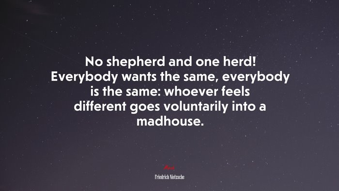 No shepherd and one herd! Everybody wants the same, everybody is the same: whoever feels different goes voluntarily into a madhouse. | Friedrich Nietzsche quote
