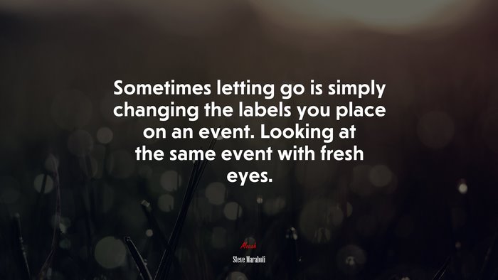 Sometimes letting go is simply changing the labels you place on an event. Looking at the same event with fresh eyes. | Steve Maraboli quote