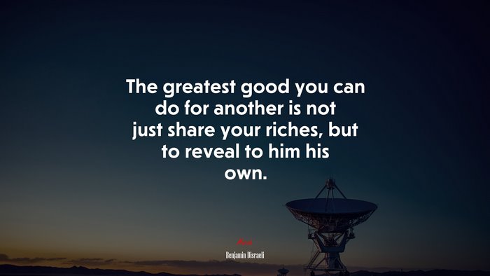 The greatest good you can do for another is not just share your riches, but to reveal to him his own. | Benjamin Disraeli quote