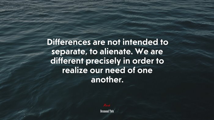 Differences are not intended to separate, to alienate. We are different precisely in order to realize our need of one another. | Desmond Tutu quote