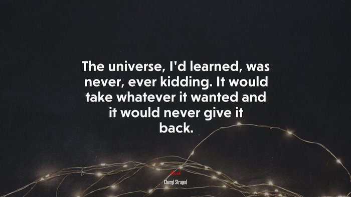 The universe, I’d learned, was never, ever kidding. It would take whatever it wanted and it would never give it back. | Cheryl Strayed quote