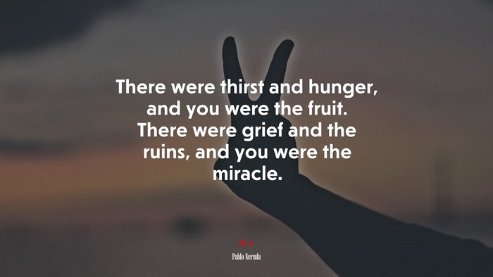 There were thirst and hunger, and you were the fruit. There were grief and the ruins, and you were the miracle. | Pablo Neruda quote
