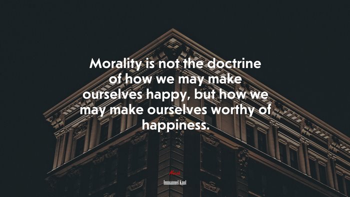 Morality is not the doctrine of how we may make ourselves happy, but how we may make ourselves worthy of happiness. | Immanuel Kant quote