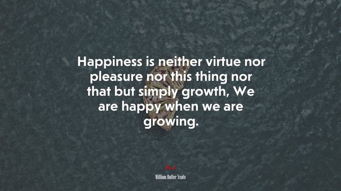 Happiness is neither virtue nor pleasure nor this thing nor that but simply growth, We are happy when we are growing. | William Butler Yeats quote