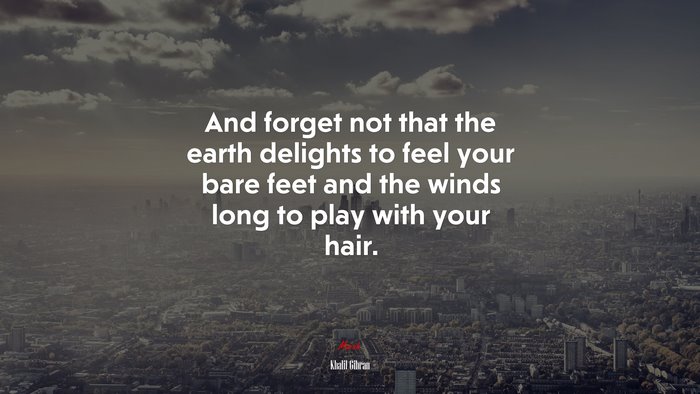 And forget not that the earth delights to feel your bare feet and the winds long to play with your hair. | Khalil Gibran quote