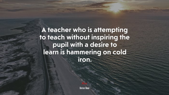 A teacher who is attempting to teach without inspiring the pupil with a desire to learn is hammering on cold iron. | Horace Mann quote