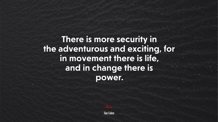 There is more security in the adventurous and exciting, for in movement there is life, and in change there is power. | Alan Cohen quote