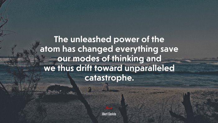The unleashed power of the atom has changed everything save our modes of thinking and we thus drift toward unparalleled catastrophe. | Albert Einstein quote