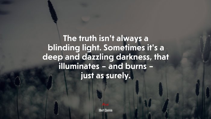 The truth isn’t always a blinding light. Sometimes it’s a deep and dazzling darkness, that illuminates – and burns – just as surely. | Albert Einstein quote