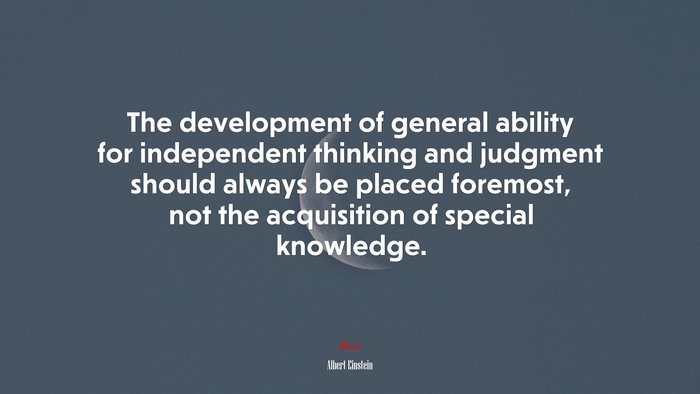 The development of general ability for independent thinking and judgment should always be placed foremost, not the acquisition of special knowledge. | Albert Einstein quote