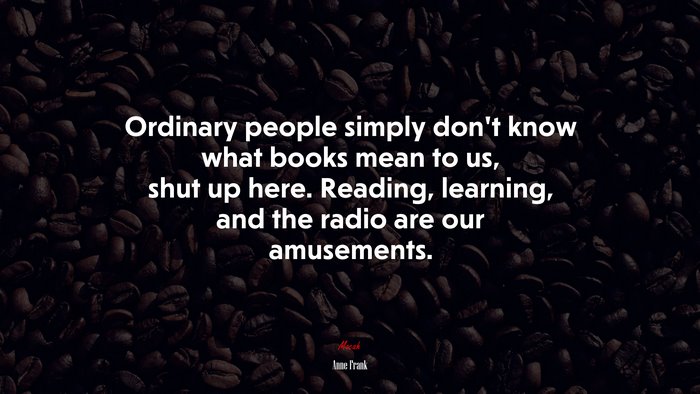 Ordinary people simply don’t know what books mean to us, shut up here. Reading, learning, and the radio are our amusements. | Anne Frank quote