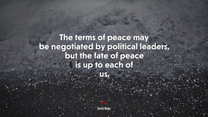 The terms of peace may be negotiated by political leaders, but the fate of peace is up to each of us. | Barack Obama quote