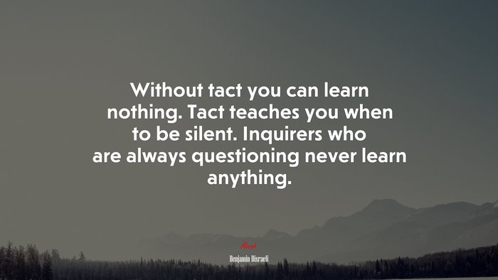 Without tact you can learn nothing. Tact teaches you when to be silent. Inquirers who are always questioning never learn anything. | Benjamin Disraeli quote
