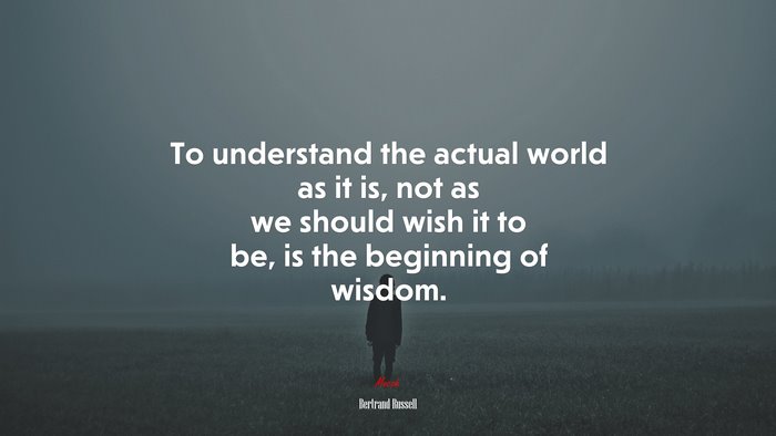 To understand the actual world as it is, not as we should wish it to be, is the beginning of wisdom. | Bertrand Russell quote