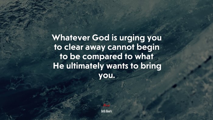 Whatever God is urging you to clear away cannot begin to be compared to what He ultimately wants to bring you. | Beth Moore quote