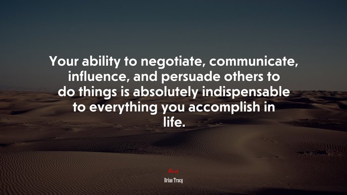 Your ability to negotiate, communicate, influence, and persuade others to do things is absolutely indispensable to everything you accomplish in life. | Brian Tracy quote