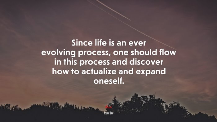 Since life is an ever evolving process, one should flow in this process and discover how to actualize and expand oneself. | Bruce Lee quote