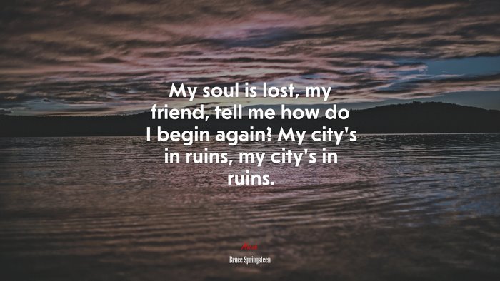 My soul is lost, my friend, tell me how do I begin again? My city’s in ruins, my city’s in ruins. | Bruce Springsteen quote