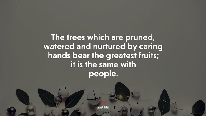 The trees which are pruned, watered and nurtured by caring hands bear the greatest fruits; it is the same with people. | Bryant McGill quote