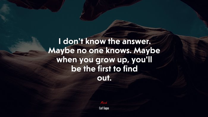 I don’t know the answer. Maybe no one knows. Maybe when you grow up, you’ll be the first to find out. | Carl Sagan quote