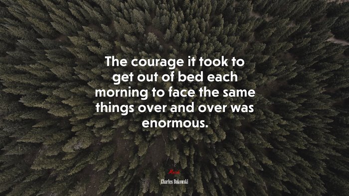 The courage it took to get out of bed each morning to face the same things over and over was enormous. | Charles Bukowski quote