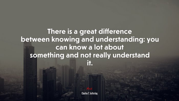 There is a great difference between knowing and understanding: you can know a lot about something and not really understand it. | Charles F. Kettering quote
