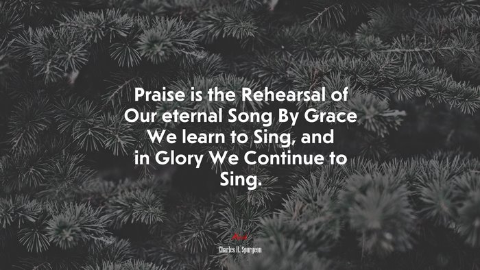 Praise is the Rehearsal of Our eternal Song By Grace We learn to Sing, and in Glory We Continue to Sing. | Charles H. Spurgeon quote