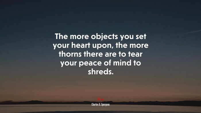 The more objects you set your heart upon, the more thorns there are to tear your peace of mind to shreds. | Charles H. Spurgeon quote