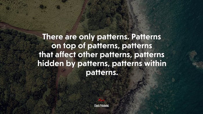 There are only patterns. Patterns on top of patterns, patterns that affect other patterns, patterns hidden by patterns, patterns within patterns. | Chuck Palahniuk quote