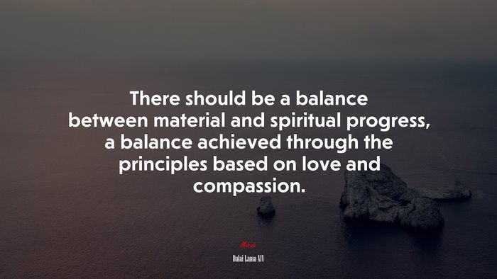 There should be a balance between material and spiritual progress, a balance achieved through the principles based on love and compassion. | Dalai Lama XIV quote