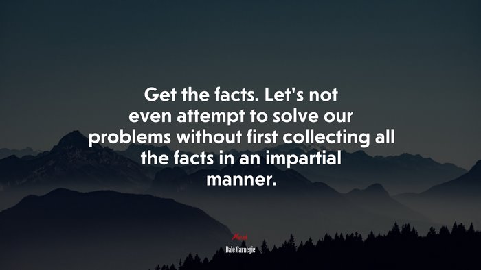 Get the facts. Let’s not even attempt to solve our problems without first collecting all the facts in an impartial manner. | Dale Carnegie quote