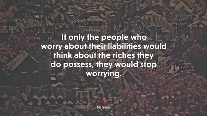 If only the people who worry about their liabilities would think about the riches they do possess, they would stop worrying. | Dale Carnegie quote