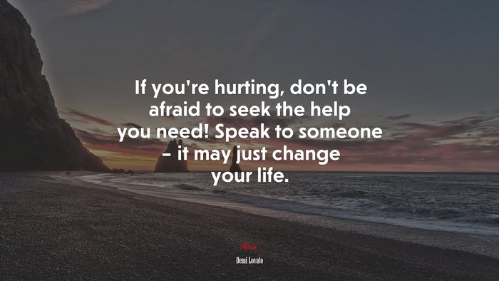 If you’re hurting, don’t be afraid to seek the help you need! Speak to someone – it may just change your life. | Demi Lovato quote