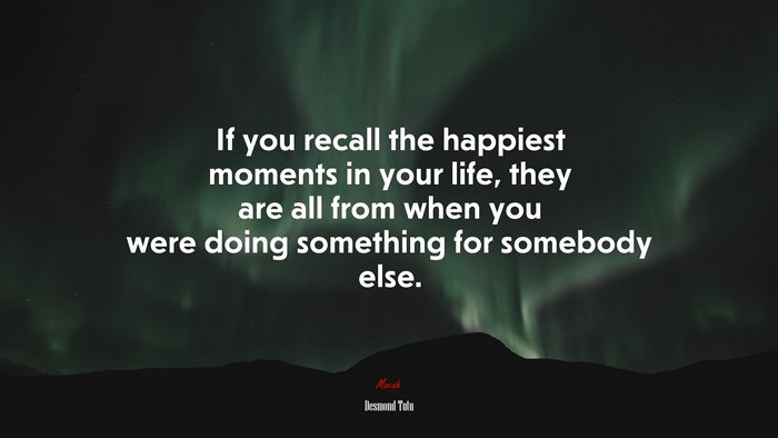 If you recall the happiest moments in your life, they are all from when you were doing something for somebody else. | Desmond Tutu quote