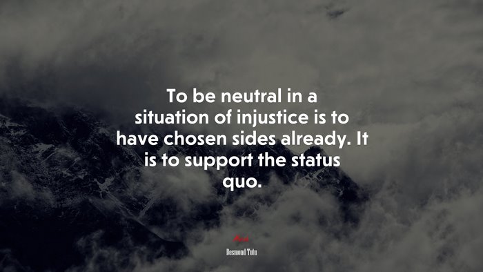 To be neutral in a situation of injustice is to have chosen sides already. It is to support the status quo. | Desmond Tutu quote